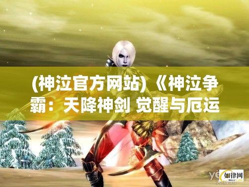 (神泣官方网站) 《神泣争霸：天降神剑 觉醒与厄运的边缘》——探索奥秘，决战命运之巅。